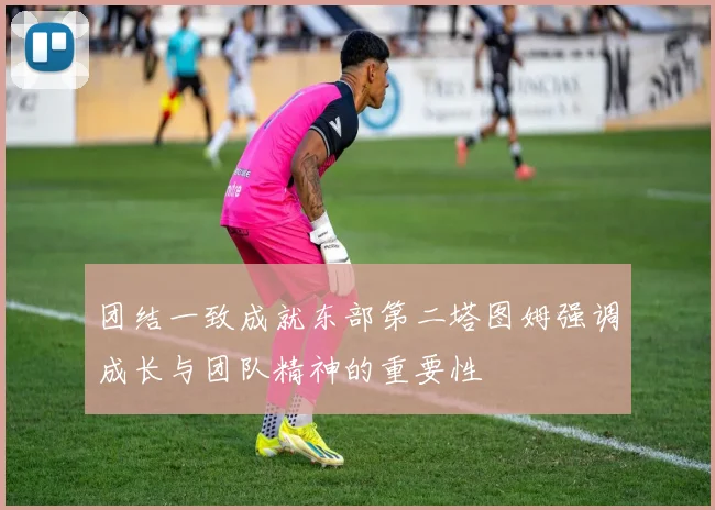 团结一致成就东部第二塔图姆强调成长与团队精神的重要性