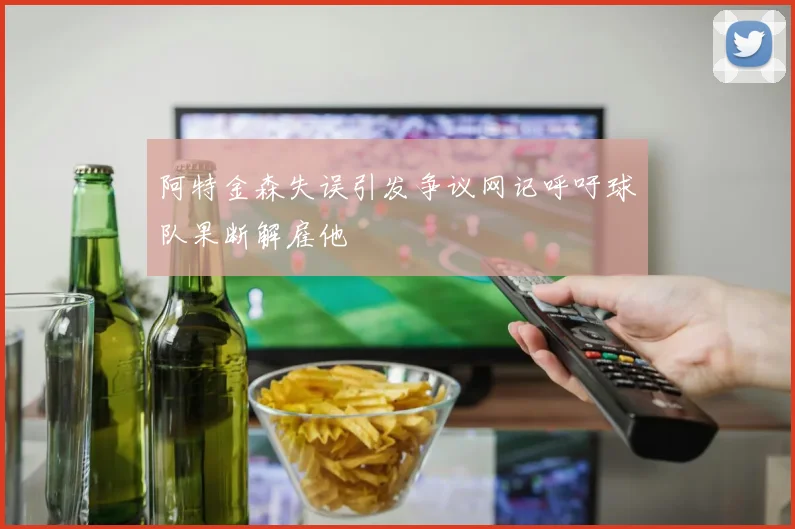 阿特金森失误引发争议网记呼吁球队果断解雇他
